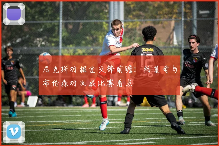 尼克斯对掘金交锋前瞻：约基奇与布伦森对决成比赛看点