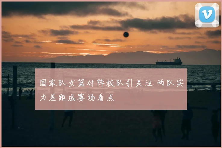 国家队女篮对阵校队引关注 两队实力差距成赛场看点