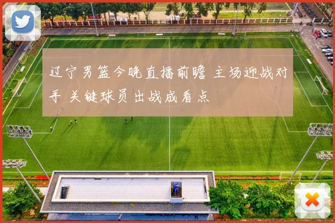 辽宁男篮今晚直播前瞻 主场迎战对手 关键球员出战成看点