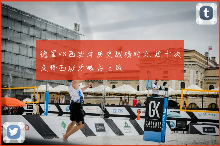 德国vs西班牙历史战绩对比 近十次交锋西班牙略占上风