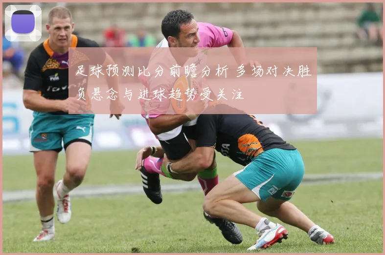足球预测比分前瞻分析 多场对决胜负悬念与进球趋势受关注