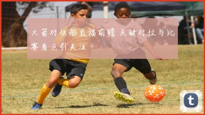 火箭对快船直播前瞻 关键对位与比赛看点引关注