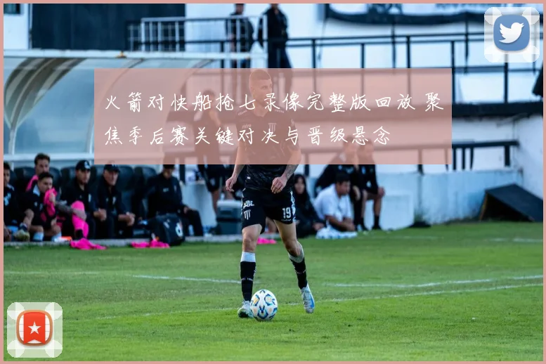 火箭对快船抢七录像完整版回放 聚焦季后赛关键对决与晋级悬念