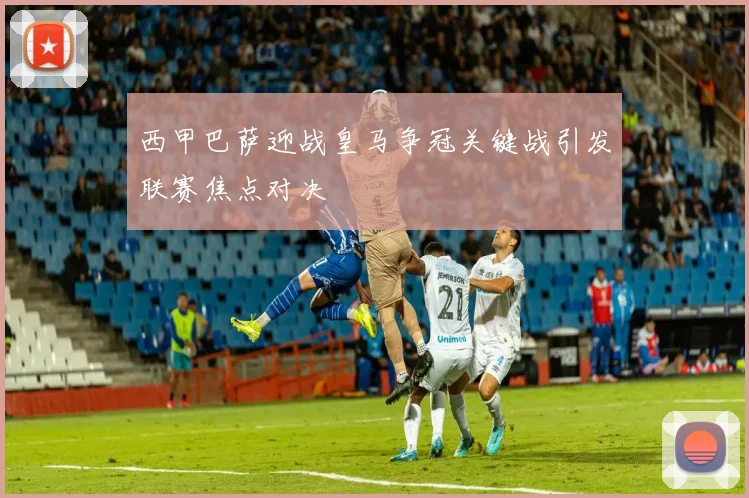 西甲巴萨迎战皇马争冠关键战引发联赛焦点对决