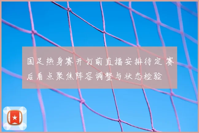 国足热身赛开打前直播安排待定 赛后看点聚焦阵容调整与状态检验