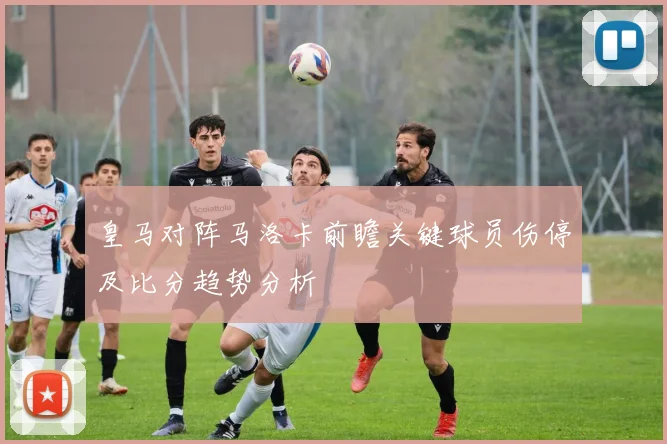皇马对阵马洛卡前瞻关键球员伤停及比分趋势分析
