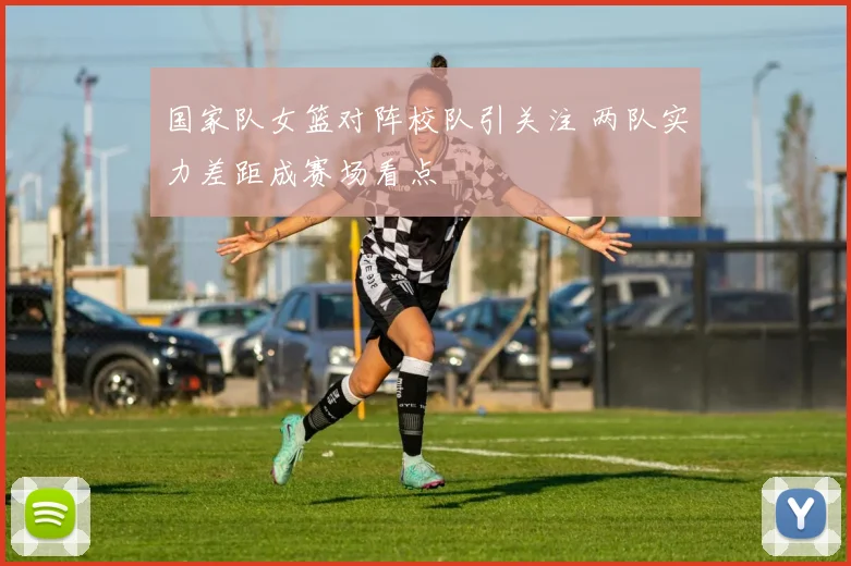 国家队女篮对阵校队引关注 两队实力差距成赛场看点