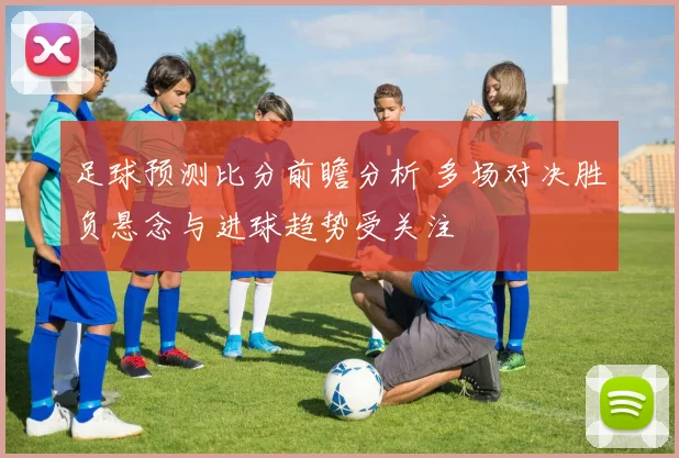 足球预测比分前瞻分析 多场对决胜负悬念与进球趋势受关注