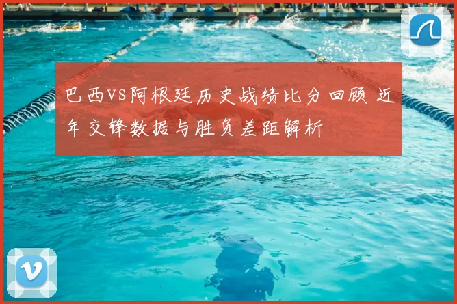 巴西vs阿根廷历史战绩比分回顾 近年交锋数据与胜负差距解析