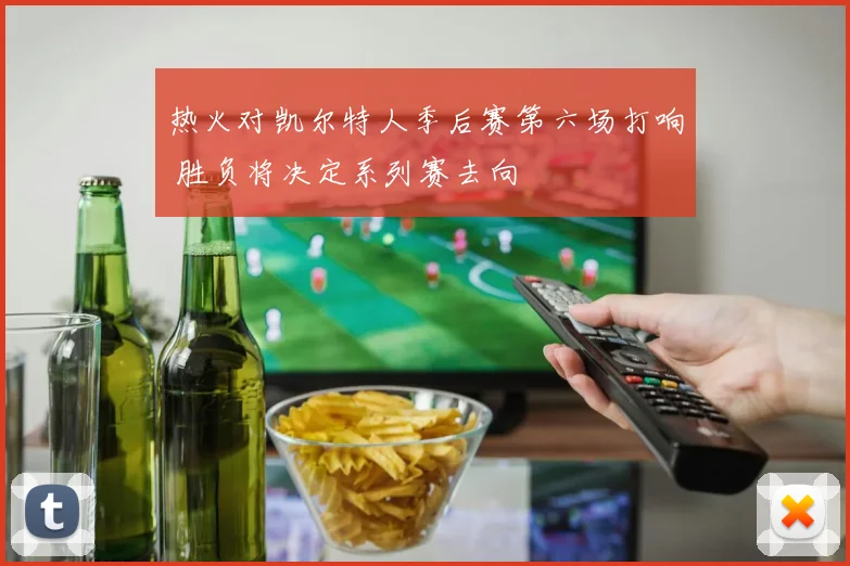 热火对凯尔特人季后赛第六场打响 胜负将决定系列赛去向
