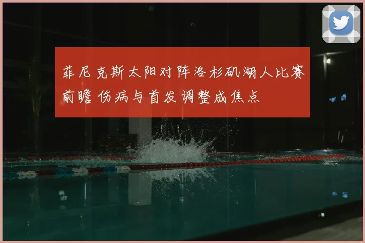 菲尼克斯太阳对阵洛杉矶湖人比赛前瞻 伤病与首发调整成焦点