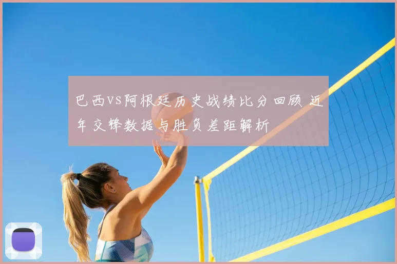 巴西vs阿根廷历史战绩比分回顾 近年交锋数据与胜负差距解析