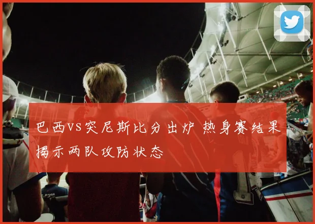 巴西vs突尼斯比分出炉 热身赛结果揭示两队攻防状态